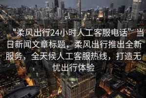 “柔風出行24小時人工客服電話”當日新聞文章標題，柔風出行推出全新服務，全天候人工客服熱線，打造無憂出行體驗