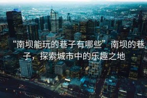 “南壩能玩的巷子有哪些”南壩的巷子，探索城市中的樂趣之地