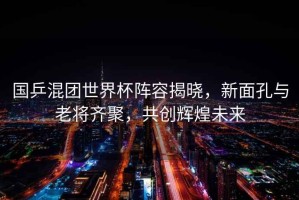 國乒混團世界杯陣容揭曉，新面孔與老將齊聚，共創輝煌未來