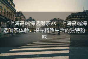 “上海高端海選喝茶VX”上海高端海選喝茶體驗，探尋精致生活的獨特韻味