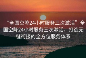 “全國空降24小時服務(wù)三次激活”全國空降24小時服務(wù)三次激活，打造無縫銜接的全方位服務(wù)體系