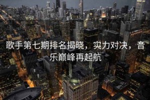 歌手第七期排名揭曉，實(shí)力對(duì)決，音樂(lè)巔峰再起航
