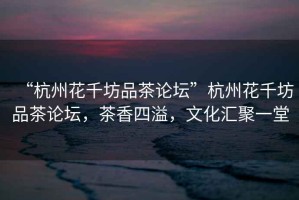 “杭州花千坊品茶論壇”杭州花千坊品茶論壇，茶香四溢，文化匯聚一堂