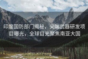 印度國防部門揭秘，尖端武器研發(fā)項目曝光，全球目光聚焦南亞大國
