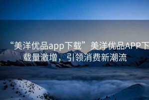 “美洋優品app下載”美洋優品APP下載量激增，引領消費新潮流