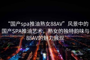 “國產spa推油熟女88AV”風景中的國產SPA推油藝術，熟女的獨特韻味與88AV的魅力展現