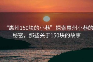 “惠州150塊的小巷”探索惠州小巷的秘密，那些關于150塊的故事