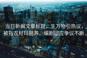 當(dāng)日新聞文章標(biāo)題，生萬物引熱議，被指農(nóng)村瑪麗蘇，編劇回應(yīng)爭議不斷