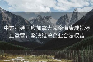 中方強硬回應加拿大命令海康威視停止運營，堅決維護企業合法權益