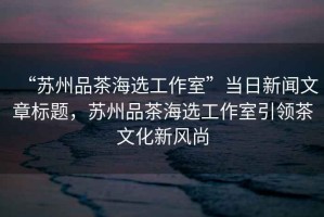 “蘇州品茶海選工作室”當(dāng)日新聞文章標(biāo)題，蘇州品茶海選工作室引領(lǐng)茶文化新風(fēng)尚