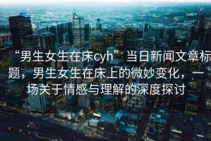 “男生女生在床cyh”當日新聞文章標題，男生女生在床上的微妙變化，一場關于情感與理解的深度探討