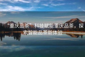 “重慶品茶”科技賦能重慶品茶，探索智能品茶新體驗