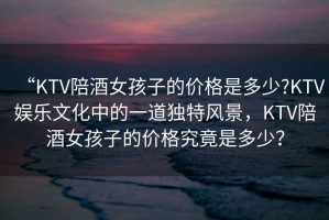 “KTV陪酒女孩子的價格是多少?KTV娛樂文化中的一道獨特風景，KTV陪酒女孩子的價格究竟是多少？