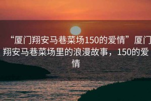 “廈門翔安馬巷菜場(chǎng)150的愛情”廈門翔安馬巷菜場(chǎng)里的浪漫故事，150的愛情