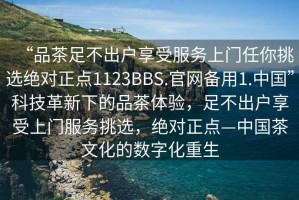 “品茶足不出戶(hù)享受服務(wù)上門(mén)任你挑選絕對(duì)正點(diǎn)1123BBS.官網(wǎng)備用1.中國(guó)”科技革新下的品茶體驗(yàn)，足不出戶(hù)享受上門(mén)服務(wù)挑選，絕對(duì)正點(diǎn)—中國(guó)茶文化的數(shù)字化重生