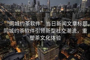 “同城約茶軟件”當日新聞文章標題，同城約茶軟件引領新型社交潮流，重塑茶文化體驗