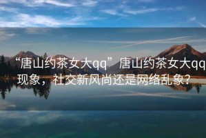 “唐山約茶女大qq”唐山約茶女大qq現象，社交新風尚還是網絡亂象？