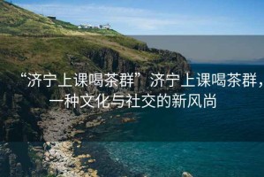 “濟寧上課喝茶群”濟寧上課喝茶群，一種文化與社交的新風尚