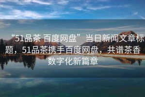 “51品茶 百度網盤”當日新聞文章標題，51品茶攜手百度網盤，共譜茶香數字化新篇章