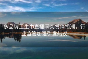 多品牌衛(wèi)生巾直播間突發(fā)停播潮，行業(yè)監(jiān)管加強(qiáng)引發(fā)熱議