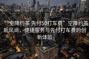 “空降約茶 先付50打車費”空降約茶新風尚，便捷服務與先付打車費的創新體驗
