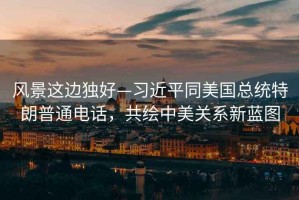 風景這邊獨好—習近平同美國總統特朗普通電話，共繪中美關系新藍圖