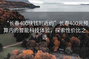 “長春400塊錢附近約”長春400元預算內的智能科技體驗，探索性價比之選