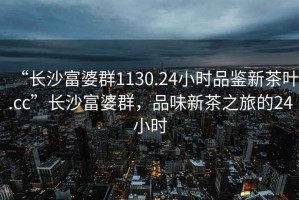 “長沙富婆群1130.24小時品鑒新茶葉.cc”長沙富婆群，品味新茶之旅的24小時