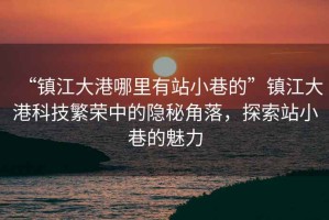 “鎮江大港哪里有站小巷的”鎮江大港科技繁榮中的隱秘角落，探索站小巷的魅力