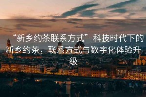 “新鄉約茶聯系方式”科技時代下的新鄉約茶，聯系方式與數字化體驗升級