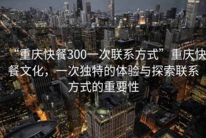 “重慶快餐300一次聯系方式”重慶快餐文化，一次獨特的體驗與探索聯系方式的重要性