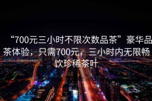 “700元三小時不限次數品茶”豪華品茶體驗，只需700元，三小時內無限暢飲珍稀茶葉