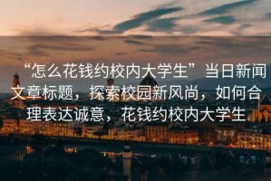 “怎么花錢約校內大學生”當日新聞文章標題，探索校園新風尚，如何合理表達誠意，花錢約校內大學生
