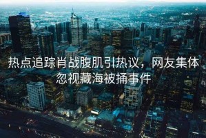 熱點追蹤肖戰腹肌引熱議，網友集體忽視藏海被捅事件