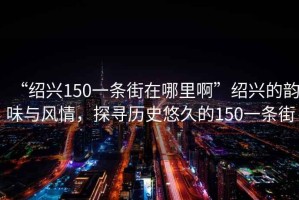 “紹興150一條街在哪里啊”紹興的韻味與風情，探尋歷史悠久的150一條街