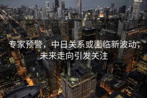專家預警，中日關系或面臨新波動，未來走向引發(fā)關注
