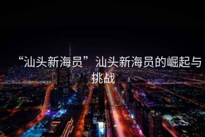 “汕頭新海員”汕頭新海員的崛起與挑戰(zhàn) “汕頭新海員”汕頭新海員的崛起與挑戰(zhàn)