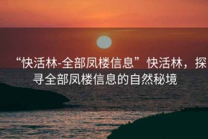 “快活林-全部鳳樓信息”快活林，探尋全部鳳樓信息的自然秘境