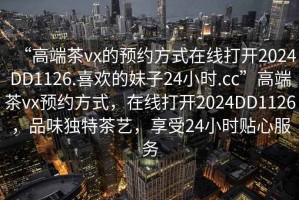“高端茶vx的預約方式在線打開2024DD1126.喜歡的妹子24小時.cc”高端茶vx預約方式，在線打開2024DD1126，品味獨特茶藝，享受24小時貼心服務