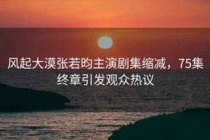 風(fēng)起大漠張若昀主演劇集縮減，75集終章引發(fā)觀眾熱議
