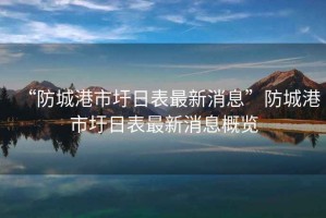“防城港市圩日表最新消息”防城港市圩日表最新消息概覽