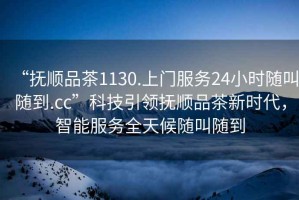 “撫順品茶1130.上門服務24小時隨叫隨到.cc”科技引領撫順品茶新時代，智能服務全天候隨叫隨到