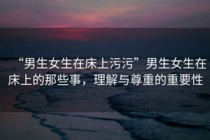 “男生女生在床上污污”男生女生在床上的那些事，理解與尊重的重要性