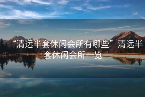 “清遠半套休閑會所有哪些”清遠半套休閑會所一覽
