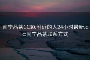 南寧品茶1130.附近的人24小時(shí)最新.cc:南寧品茶聯(lián)系方式