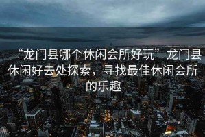 “龍門縣哪個休閑會所好玩”龍門縣休閑好去處探索，尋找最佳休閑會所的樂趣