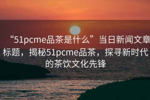 “51pcme品茶是什么”當日新聞文章標題，揭秘51pcme品茶，探尋新時代的茶飲文化先鋒