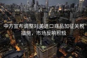 中方宣布調(diào)整對(duì)美進(jìn)口商品加征關(guān)稅措施，市場(chǎng)反響積極