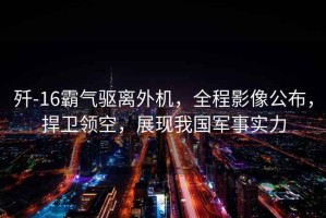 殲-16霸氣驅離外機，全程影像公布，捍衛領空，展現我國軍事實力