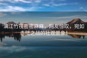 漓江竹筏密密麻麻，網友驚嘆，宛如赤壁之戰的壯觀景象！
